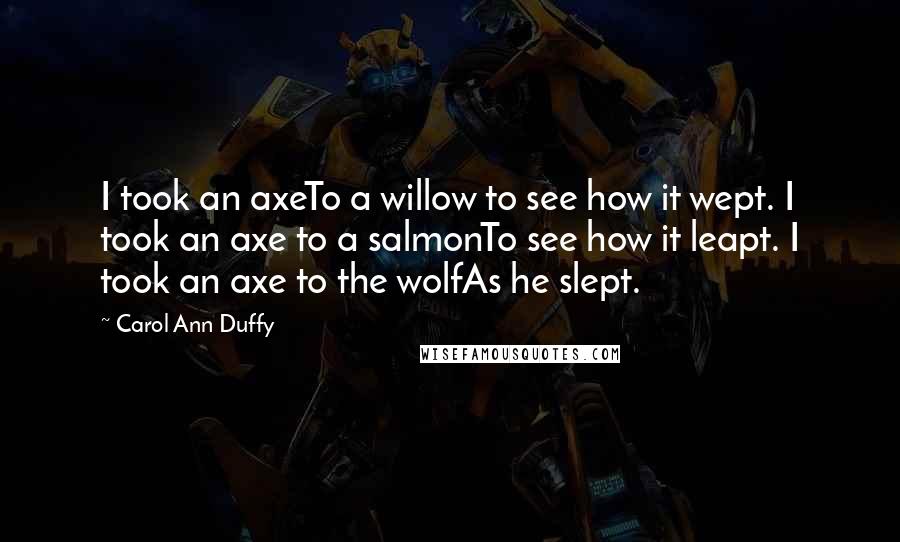 Carol Ann Duffy Quotes: I took an axeTo a willow to see how it wept. I took an axe to a salmonTo see how it leapt. I took an axe to the wolfAs he slept.