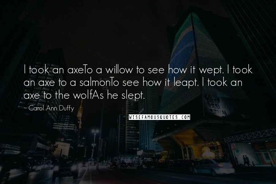 Carol Ann Duffy Quotes: I took an axeTo a willow to see how it wept. I took an axe to a salmonTo see how it leapt. I took an axe to the wolfAs he slept.