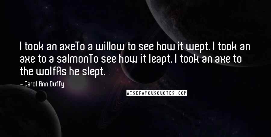 Carol Ann Duffy Quotes: I took an axeTo a willow to see how it wept. I took an axe to a salmonTo see how it leapt. I took an axe to the wolfAs he slept.