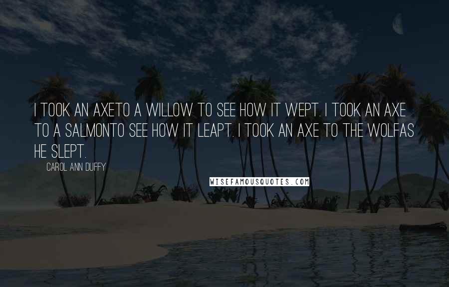 Carol Ann Duffy Quotes: I took an axeTo a willow to see how it wept. I took an axe to a salmonTo see how it leapt. I took an axe to the wolfAs he slept.