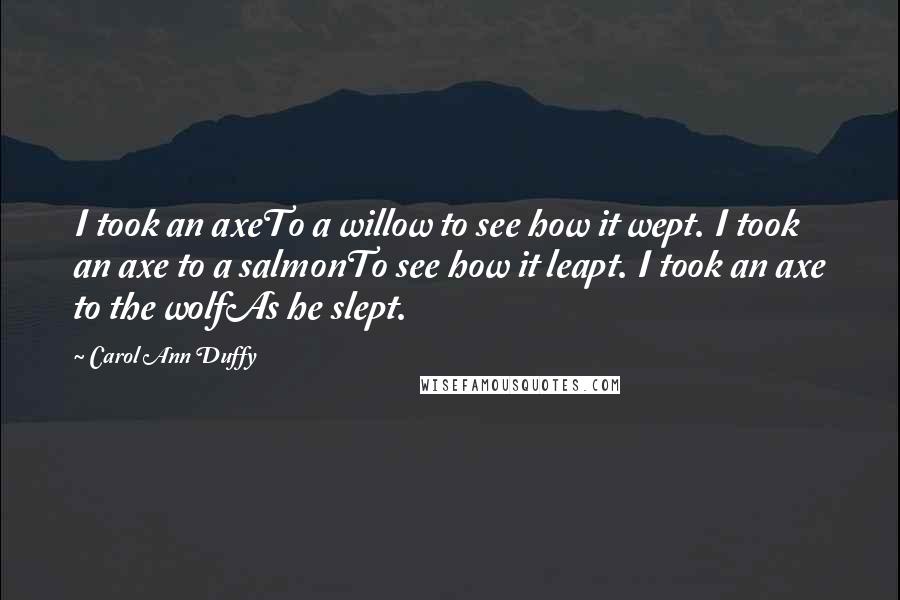 Carol Ann Duffy Quotes: I took an axeTo a willow to see how it wept. I took an axe to a salmonTo see how it leapt. I took an axe to the wolfAs he slept.