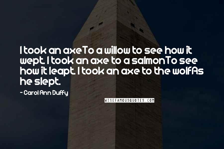 Carol Ann Duffy Quotes: I took an axeTo a willow to see how it wept. I took an axe to a salmonTo see how it leapt. I took an axe to the wolfAs he slept.