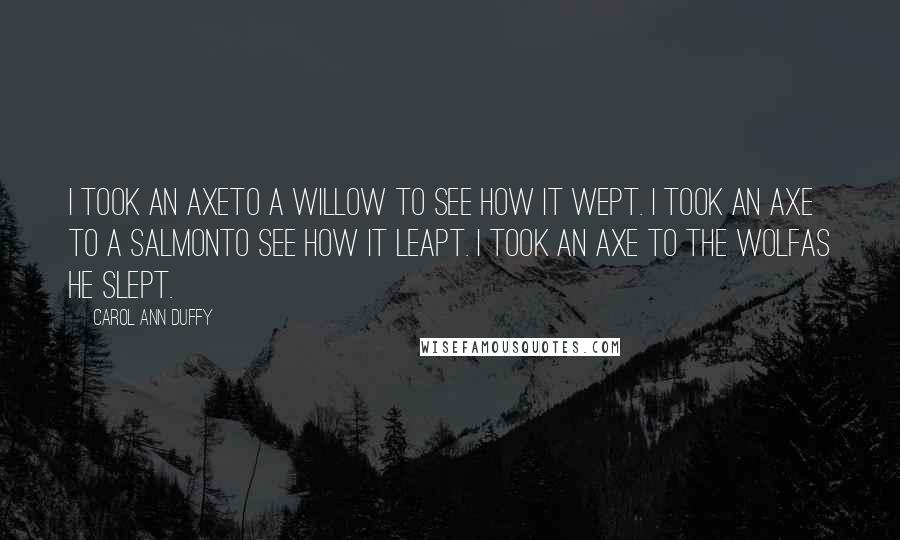 Carol Ann Duffy Quotes: I took an axeTo a willow to see how it wept. I took an axe to a salmonTo see how it leapt. I took an axe to the wolfAs he slept.