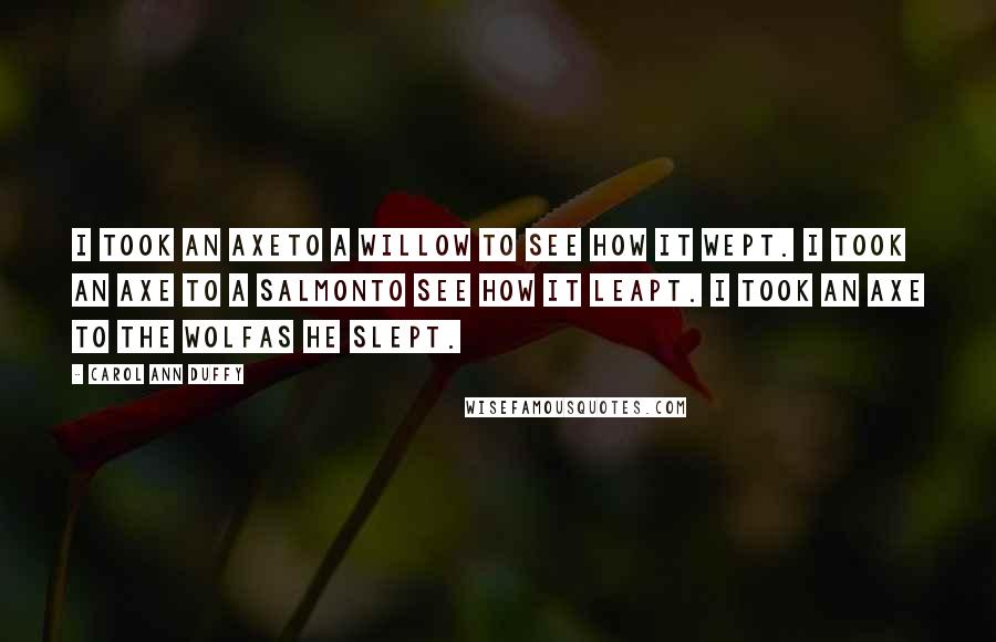 Carol Ann Duffy Quotes: I took an axeTo a willow to see how it wept. I took an axe to a salmonTo see how it leapt. I took an axe to the wolfAs he slept.