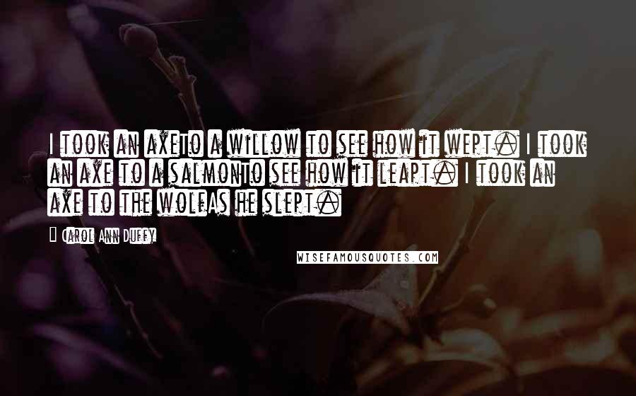 Carol Ann Duffy Quotes: I took an axeTo a willow to see how it wept. I took an axe to a salmonTo see how it leapt. I took an axe to the wolfAs he slept.