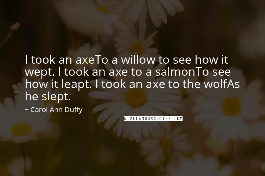 Carol Ann Duffy Quotes: I took an axeTo a willow to see how it wept. I took an axe to a salmonTo see how it leapt. I took an axe to the wolfAs he slept.