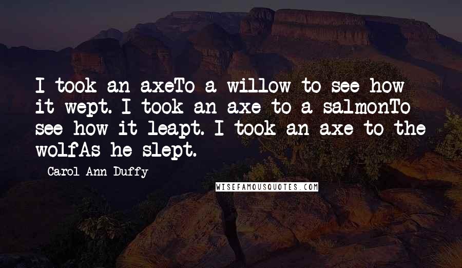 Carol Ann Duffy Quotes: I took an axeTo a willow to see how it wept. I took an axe to a salmonTo see how it leapt. I took an axe to the wolfAs he slept.