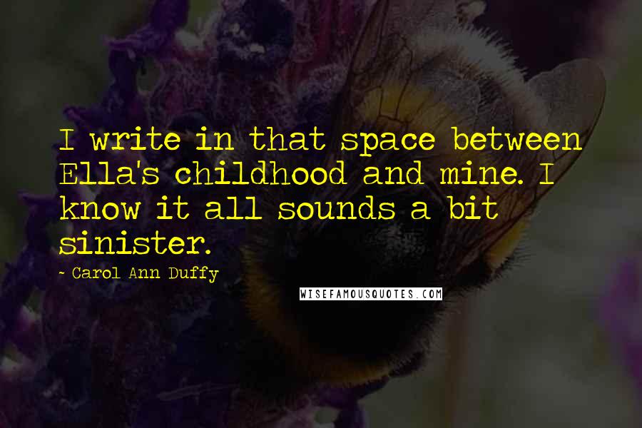 Carol Ann Duffy Quotes: I write in that space between Ella's childhood and mine. I know it all sounds a bit sinister.