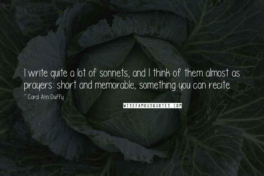 Carol Ann Duffy Quotes: I write quite a lot of sonnets, and I think of them almost as prayers: short and memorable, something you can recite.