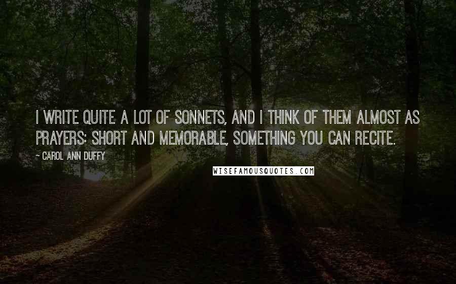 Carol Ann Duffy Quotes: I write quite a lot of sonnets, and I think of them almost as prayers: short and memorable, something you can recite.