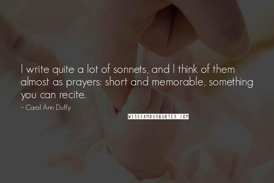 Carol Ann Duffy Quotes: I write quite a lot of sonnets, and I think of them almost as prayers: short and memorable, something you can recite.