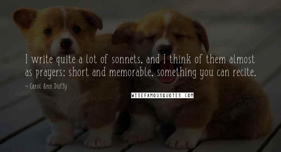 Carol Ann Duffy Quotes: I write quite a lot of sonnets, and I think of them almost as prayers: short and memorable, something you can recite.