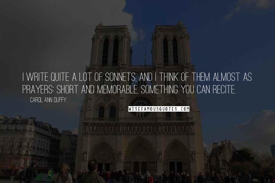 Carol Ann Duffy Quotes: I write quite a lot of sonnets, and I think of them almost as prayers: short and memorable, something you can recite.