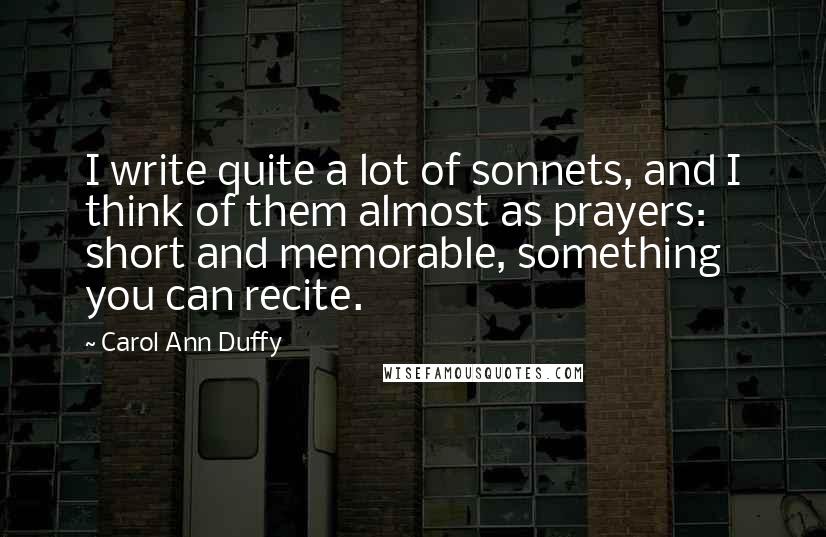 Carol Ann Duffy Quotes: I write quite a lot of sonnets, and I think of them almost as prayers: short and memorable, something you can recite.