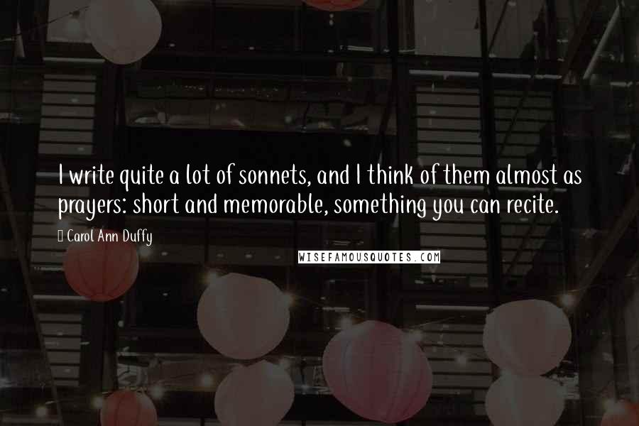 Carol Ann Duffy Quotes: I write quite a lot of sonnets, and I think of them almost as prayers: short and memorable, something you can recite.