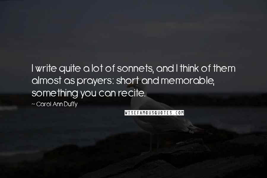 Carol Ann Duffy Quotes: I write quite a lot of sonnets, and I think of them almost as prayers: short and memorable, something you can recite.