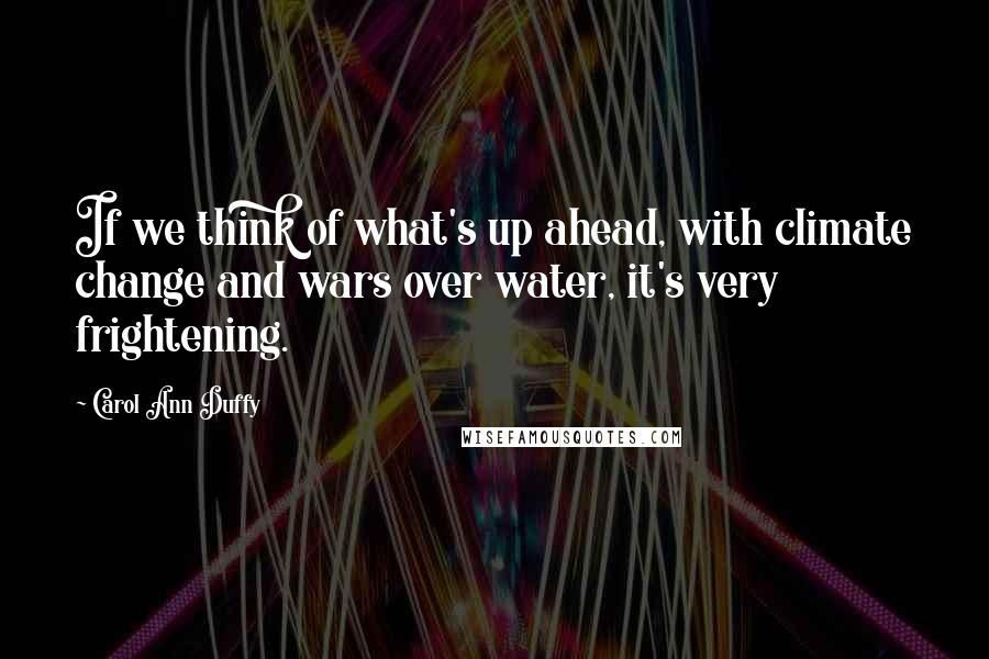 Carol Ann Duffy Quotes: If we think of what's up ahead, with climate change and wars over water, it's very frightening.