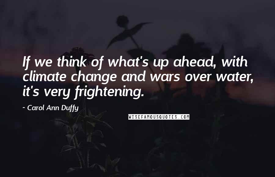 Carol Ann Duffy Quotes: If we think of what's up ahead, with climate change and wars over water, it's very frightening.