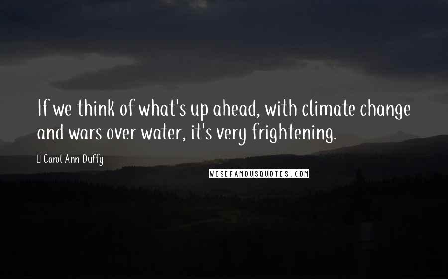 Carol Ann Duffy Quotes: If we think of what's up ahead, with climate change and wars over water, it's very frightening.