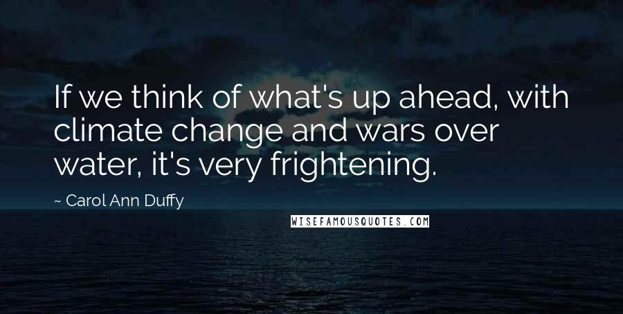 Carol Ann Duffy Quotes: If we think of what's up ahead, with climate change and wars over water, it's very frightening.