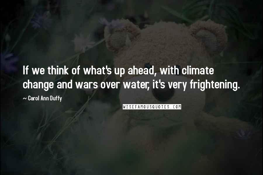 Carol Ann Duffy Quotes: If we think of what's up ahead, with climate change and wars over water, it's very frightening.