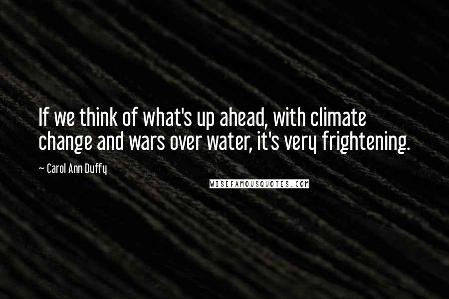 Carol Ann Duffy Quotes: If we think of what's up ahead, with climate change and wars over water, it's very frightening.