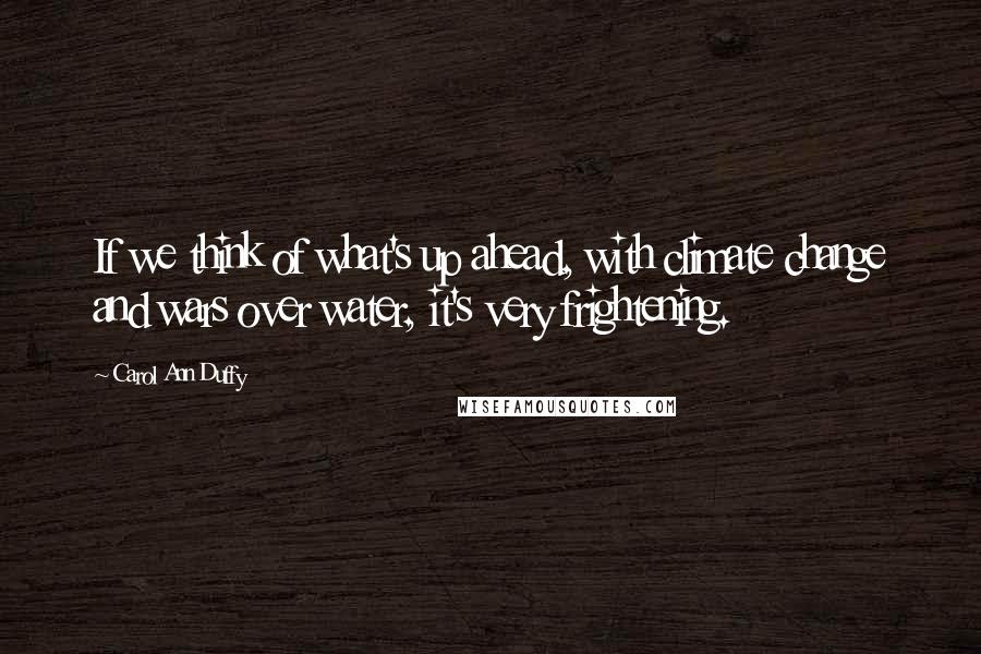 Carol Ann Duffy Quotes: If we think of what's up ahead, with climate change and wars over water, it's very frightening.