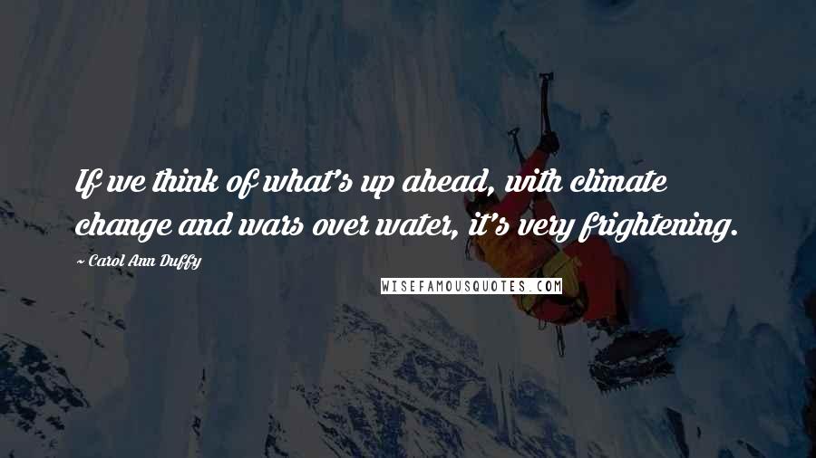 Carol Ann Duffy Quotes: If we think of what's up ahead, with climate change and wars over water, it's very frightening.