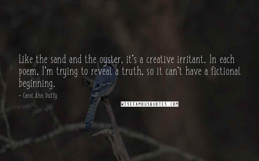 Carol Ann Duffy Quotes: Like the sand and the oyster, it's a creative irritant. In each poem, I'm trying to reveal a truth, so it can't have a fictional beginning.