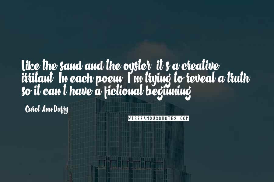 Carol Ann Duffy Quotes: Like the sand and the oyster, it's a creative irritant. In each poem, I'm trying to reveal a truth, so it can't have a fictional beginning.