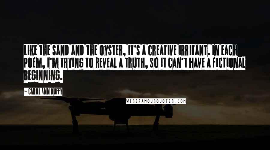 Carol Ann Duffy Quotes: Like the sand and the oyster, it's a creative irritant. In each poem, I'm trying to reveal a truth, so it can't have a fictional beginning.