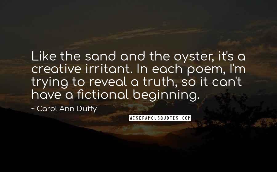 Carol Ann Duffy Quotes: Like the sand and the oyster, it's a creative irritant. In each poem, I'm trying to reveal a truth, so it can't have a fictional beginning.