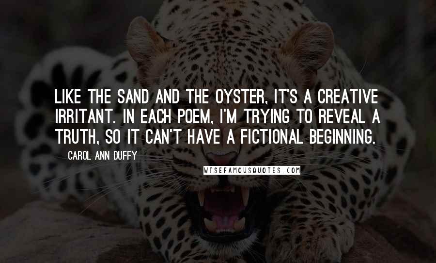 Carol Ann Duffy Quotes: Like the sand and the oyster, it's a creative irritant. In each poem, I'm trying to reveal a truth, so it can't have a fictional beginning.