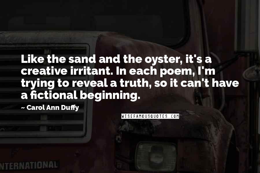 Carol Ann Duffy Quotes: Like the sand and the oyster, it's a creative irritant. In each poem, I'm trying to reveal a truth, so it can't have a fictional beginning.