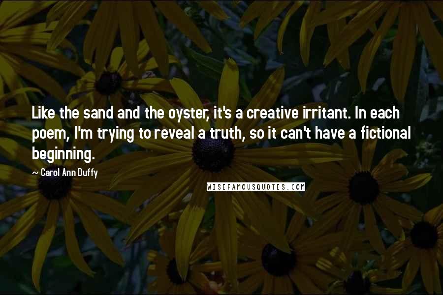 Carol Ann Duffy Quotes: Like the sand and the oyster, it's a creative irritant. In each poem, I'm trying to reveal a truth, so it can't have a fictional beginning.