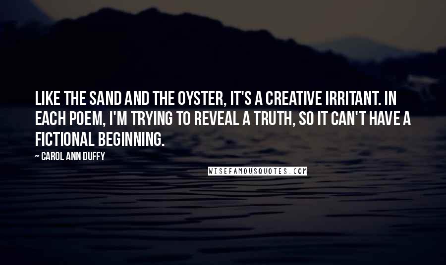 Carol Ann Duffy Quotes: Like the sand and the oyster, it's a creative irritant. In each poem, I'm trying to reveal a truth, so it can't have a fictional beginning.