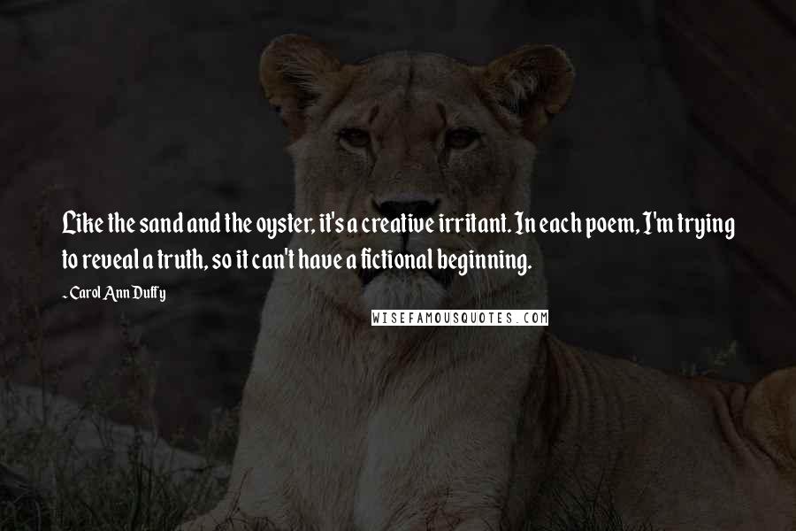 Carol Ann Duffy Quotes: Like the sand and the oyster, it's a creative irritant. In each poem, I'm trying to reveal a truth, so it can't have a fictional beginning.