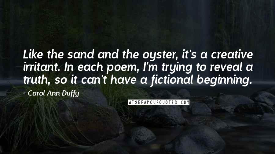 Carol Ann Duffy Quotes: Like the sand and the oyster, it's a creative irritant. In each poem, I'm trying to reveal a truth, so it can't have a fictional beginning.