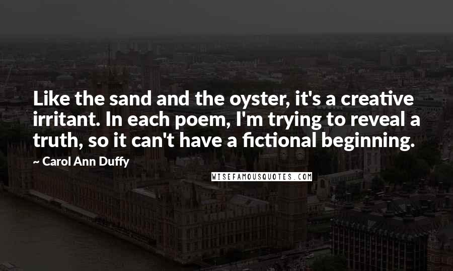 Carol Ann Duffy Quotes: Like the sand and the oyster, it's a creative irritant. In each poem, I'm trying to reveal a truth, so it can't have a fictional beginning.