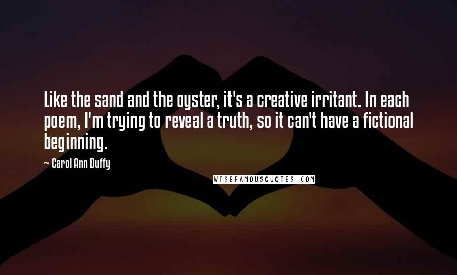 Carol Ann Duffy Quotes: Like the sand and the oyster, it's a creative irritant. In each poem, I'm trying to reveal a truth, so it can't have a fictional beginning.