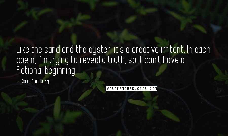 Carol Ann Duffy Quotes: Like the sand and the oyster, it's a creative irritant. In each poem, I'm trying to reveal a truth, so it can't have a fictional beginning.