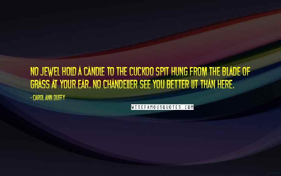 Carol Ann Duffy Quotes: No jewel hold a candle to the cuckoo spit hung from the blade of grass at your ear. No chandelier see you better lit than here.