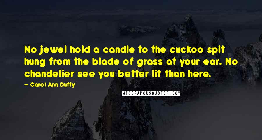 Carol Ann Duffy Quotes: No jewel hold a candle to the cuckoo spit hung from the blade of grass at your ear. No chandelier see you better lit than here.