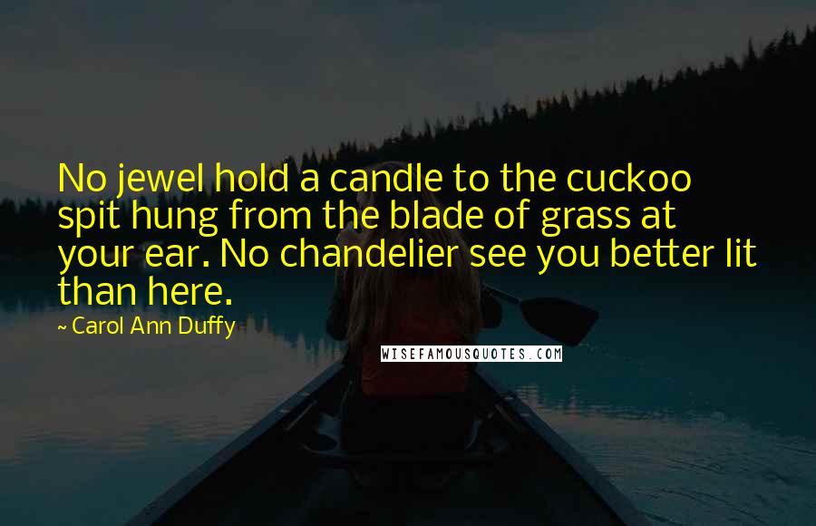 Carol Ann Duffy Quotes: No jewel hold a candle to the cuckoo spit hung from the blade of grass at your ear. No chandelier see you better lit than here.