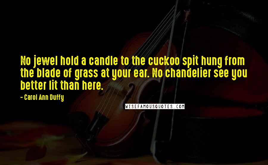 Carol Ann Duffy Quotes: No jewel hold a candle to the cuckoo spit hung from the blade of grass at your ear. No chandelier see you better lit than here.