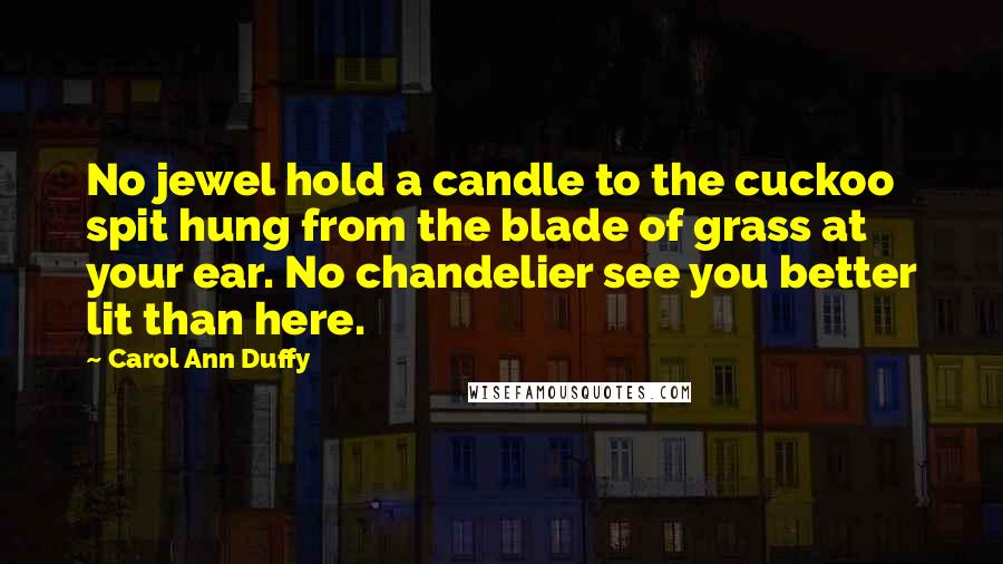 Carol Ann Duffy Quotes: No jewel hold a candle to the cuckoo spit hung from the blade of grass at your ear. No chandelier see you better lit than here.