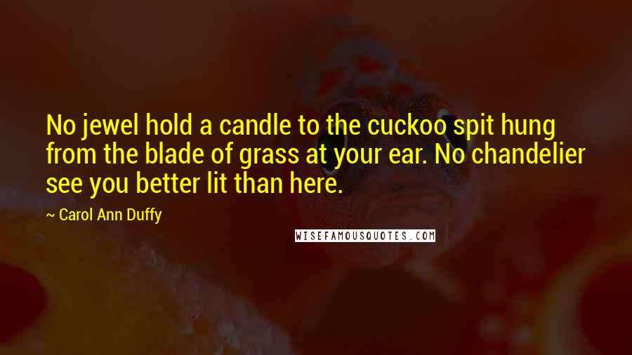 Carol Ann Duffy Quotes: No jewel hold a candle to the cuckoo spit hung from the blade of grass at your ear. No chandelier see you better lit than here.