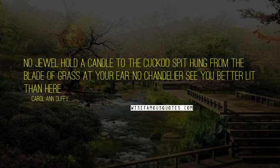 Carol Ann Duffy Quotes: No jewel hold a candle to the cuckoo spit hung from the blade of grass at your ear. No chandelier see you better lit than here.