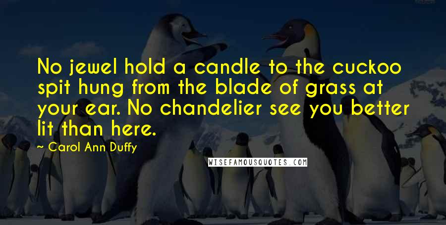 Carol Ann Duffy Quotes: No jewel hold a candle to the cuckoo spit hung from the blade of grass at your ear. No chandelier see you better lit than here.