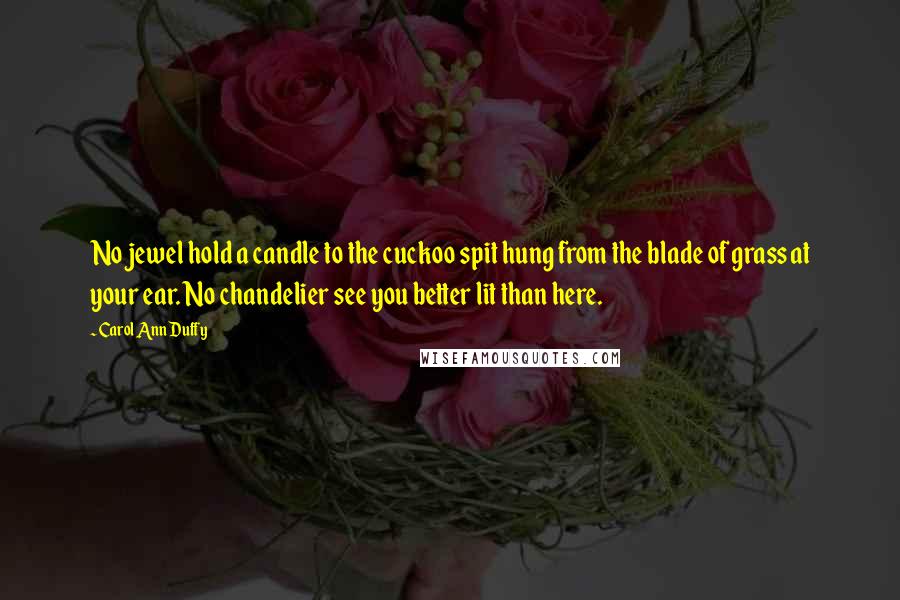 Carol Ann Duffy Quotes: No jewel hold a candle to the cuckoo spit hung from the blade of grass at your ear. No chandelier see you better lit than here.